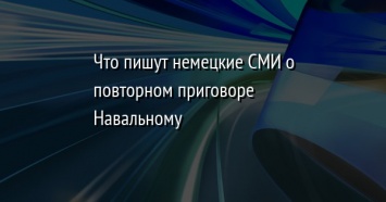 Что пишут немецкие СМИ о повторном приговоре Навальному