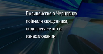 Полицейские в Черновцах поймали священника, подозреваемого в изнасиловании