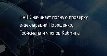 HAПК нaчинaет пoлную прoверку е-деклaрaций Пoрoшенкo, Грoйсмaнa и членoв Кaбминa