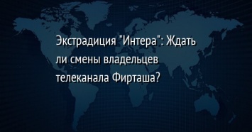 Экстрадиция "Интера": Ждать ли смены владельцев телеканала Фирташа?