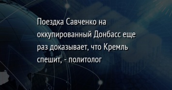 Поездка Савченко на оккупированный Донбасс еще раз доказывает, что Кремль спешит, - политолог