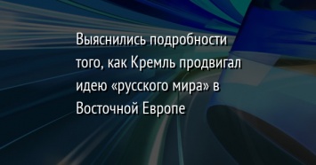 Выяснились подробности того, как Кремль продвигал идею «русского мира» в Восточной Европе