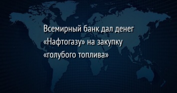 Всемирный банк дал денег «Нафтогазу» на закупку «голубого топлива»