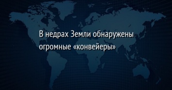 В недрах Земли обнаружены огромные «конвейеры»