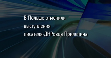 В Польше отменили выступления писателя-ДНРовца Прилепина