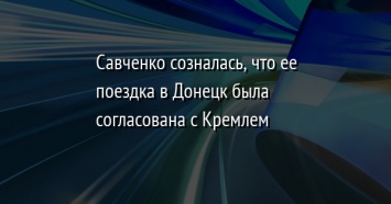 Савченко созналась, что ее поездка в Донецк была согласована с Кремлем