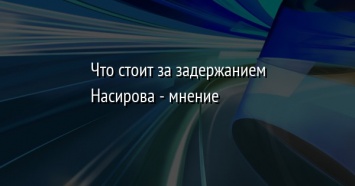 Что стоит за задержанием Насирова - мнение