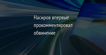 Насиров впервые прокомментировал обвинение