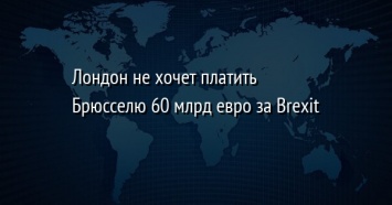 Лондон не хочет платить Брюсселю 60 млрд евро за Brexit