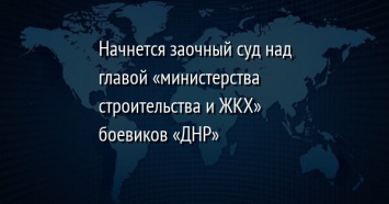 Начнется заочный суд над главой «министерства строительства и ЖКХ» боевиков «ДНР»