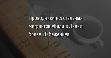 Проводники нелегальных мигрантов убили в Ливии более 20 беженцев