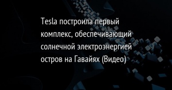 Tesla построила первый комплекс, обеспечивающий солнечной электроэнергией остров на Гавайях (Видео)