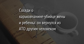 Соседи о харьковчанине-убийце жены и ребенка: он вернулся из АТО другим человеком