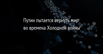 Путин пытается вернуть мир во времена Холодной войны