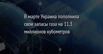 В марте Украина пополнила свои запасы газа на 11,3 миллионов кубометров