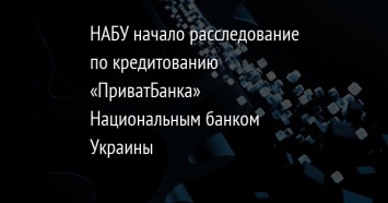 НАБУ начало расследование по кредитованию «ПриватБанка» Национальным банком Украины