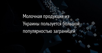 Молочная продукция из Украины пользуется большой популярностью заграницей