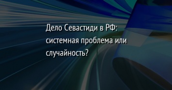 Дело Севастиди в РФ: системная проблема или случайность?