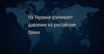 На Украине усиливают давление на российские банки