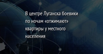 В центре Луганска боевики по ночам «отжимают» квартиры у местного населения