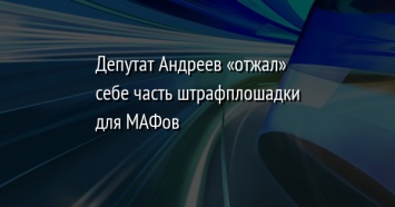 Депутат Андреев «отжал» себе часть штрафплошадки для МАФов