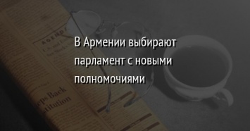 В Армении выбирают парламент с новыми полномочиями