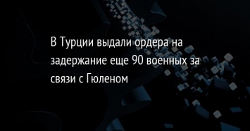 В Турции выдали ордера на задержание еще 90 военных за связи с Гюленом