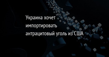 Украина хочет импортировать антрацитовый уголь из США