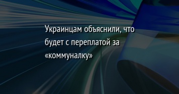 Украинцам объяснили, что будет с переплатой за «коммуналку»