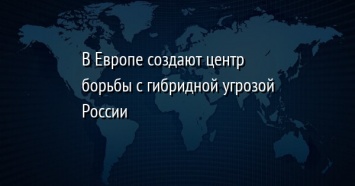 В Европе создают центр борьбы с гибридной угрозой России