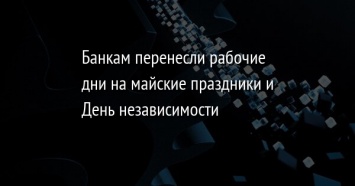 Банкам перенесли рабочие дни на майские праздники и День независимости