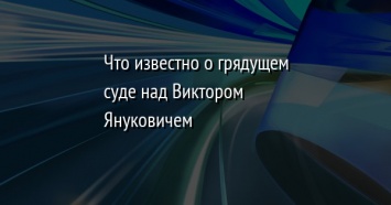 Что известно о грядущем суде над Виктором Януковичем