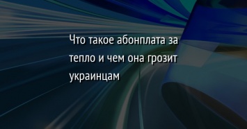 Что такое абонплата за тепло и чем она грозит украинцам