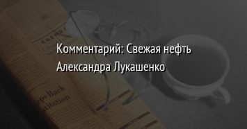 Комментарий: Свежая нефть Александра Лукашенко