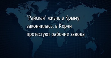 "Райская" жизнь в Крыму закончилась: в Керчи протестуют рабочие завода