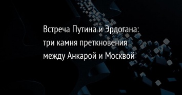 Встреча Путина и Эрдогана: три камня преткновения между Анкарой и Москвой