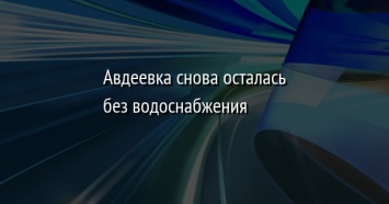 Авдеевка снова осталась без водоснабжения