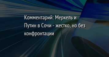 Комментарий: Меркель и Путин в Сочи - жестко, но без конфронтации