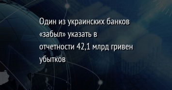 Один из украинских банков «забыл» указать в отчетности 42,1 млрд гривен убытков