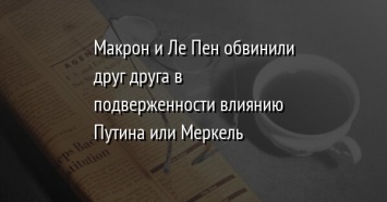 Макрон и Ле Пен обвинили друг друга в подверженности влиянию Путина или Меркель