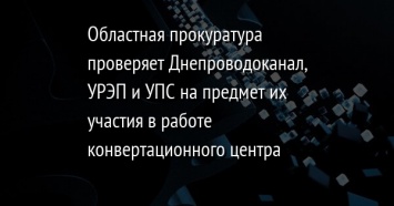 Областная прокуратура проверяет Днепроводоканал, УРЭП и УПС на предмет их участия в работе конвертационного центра