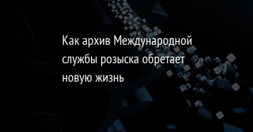 Как архив Международной службы розыска обретает новую жизнь