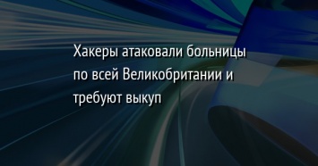 Хакеры атаковали больницы по всей Великобритании и требуют выкуп