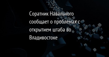 Соратник Навального сообщает о проблемах с открытием штаба во Владивостоке