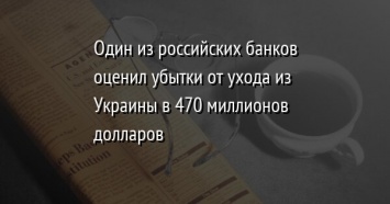 Один из российских банков оценил убытки от ухода из Украины в 470 миллионов долларов