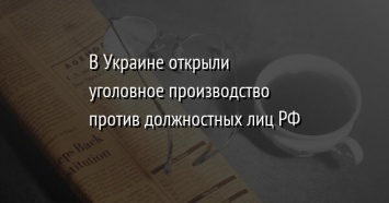 В Украине открыли уголовное производство против должностных лиц РФ