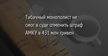 Табачный монополист не смог в суде отменить штраф АМКУ в 431 млн гривен