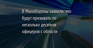 В Минобороны заявили, что будут призывать по несколько десятков офицеров с области