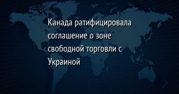 Канада ратифицировала соглашение о зоне свободной торговли с Украиной