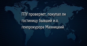 ГПУ проверяет, покупал ли гостиницу бывший и. о. генпрокурора Махницкий